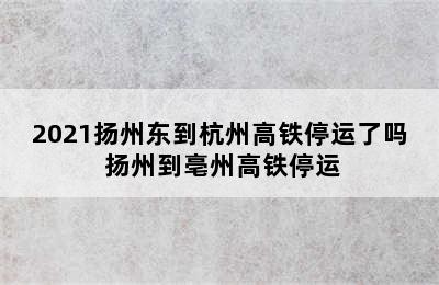 2021扬州东到杭州高铁停运了吗 扬州到亳州高铁停运